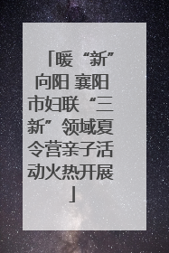 暖“新”向阳 襄阳市妇联“三新”领域夏令营亲子活动火热开展