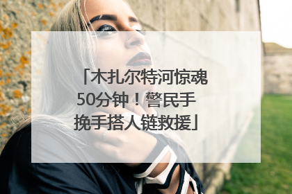 木扎尔特河惊魂50分钟！警民手挽手搭人链救援
