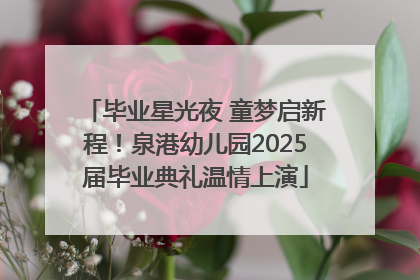 毕业星光夜 童梦启新程！泉港幼儿园2025届毕业典礼温情上演