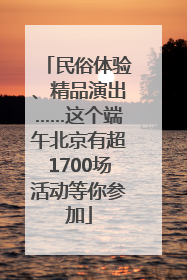 民俗体验、精品演出……这个端午北京有超1700场活动等你参加