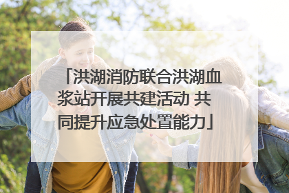 洪湖消防联合洪湖血浆站开展共建活动 共同提升应急处置能力