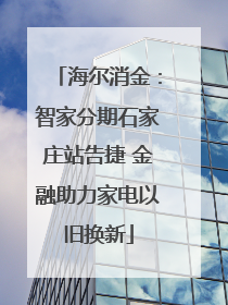 海尔消金：智家分期石家庄站告捷 金融助力家电以旧换新
