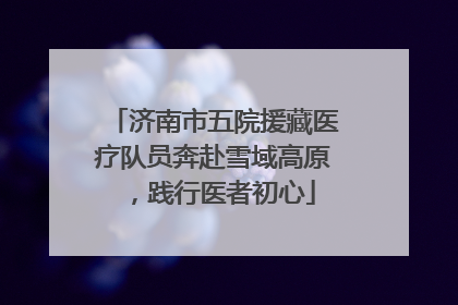 济南市五院援藏医疗队员奔赴雪域高原，践行医者初心