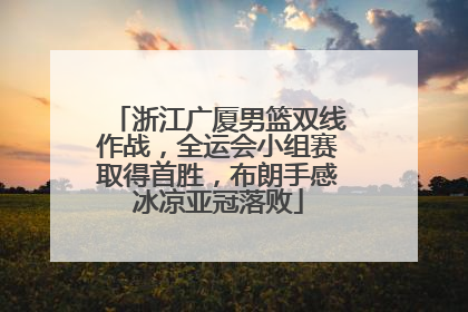 浙江广厦男篮双线作战，全运会小组赛取得首胜，布朗手感冰凉亚冠落败