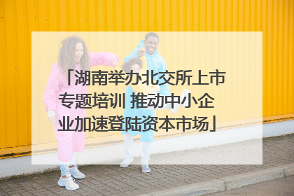 湖南举办北交所上市专题培训 推动中小企业加速登陆资本市场