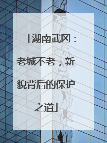 湖南武冈：老城不老，新貌背后的保护之道