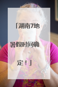 湖南7地暑假时间确定！
