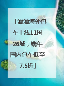 滴滴海外包车上线11国26城，端午国内包车低至7.5折