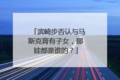 滨崎步否认与马斯克育有子女，那娃都是谁的？