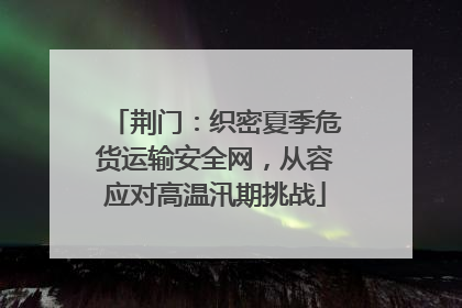 荆门：织密夏季危货运输安全网，从容应对高温汛期挑战