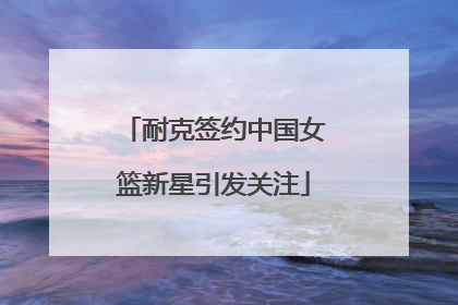 耐克签约中国女篮新星引发关注