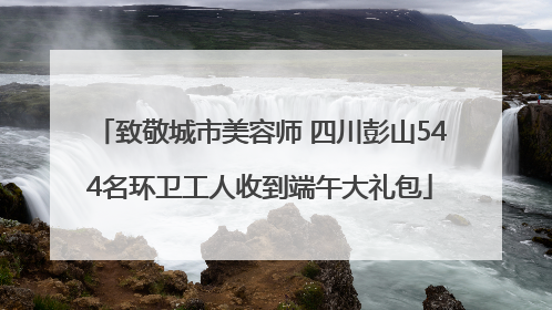 致敬城市美容师 四川彭山544名环卫工人收到端午大礼包