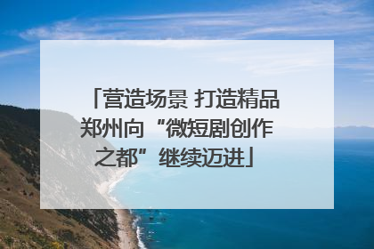 营造场景 打造精品 郑州向“微短剧创作之都”继续迈进