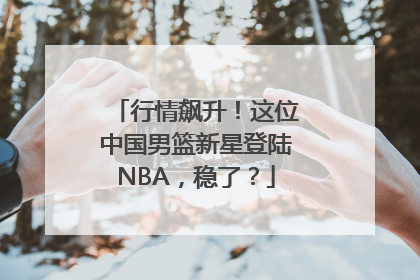 行情飙升！这位中国男篮新星登陆NBA，稳了？