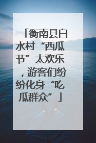 衡南县白水村“西瓜节”太欢乐，游客们纷纷化身“吃瓜群众”