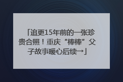 追更15年前的一张珍贵合照！重庆“棒棒”父子故事暖心后续→