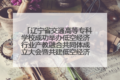 辽宁省交通高等专科学校成功举办低空经济行业产教融合共同体成立大会暨共建低空经济产教融合新生态论坛
