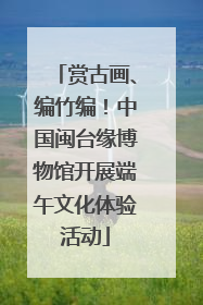赏古画、编竹编！中国闽台缘博物馆开展端午文化体验活动