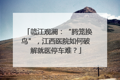 赣江观澜：“腾笼换鸟”，江西医院如何破解就医停车难？