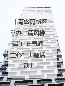 青岛高新区举办“清风拂端午 正气润童心”主题活动