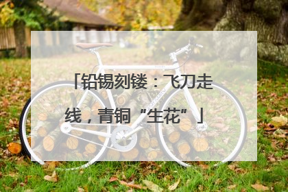 铅锡刻镂：飞刀走线，青铜“生花”