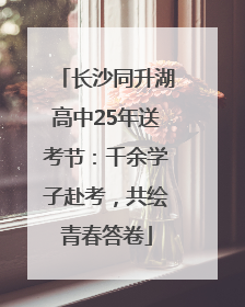 长沙同升湖高中25年送考节：千余学子赴考，共绘青春答卷