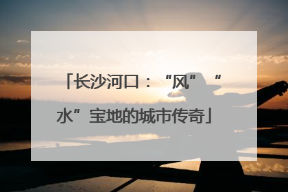 长沙河口：“风”“水”宝地的城市传奇