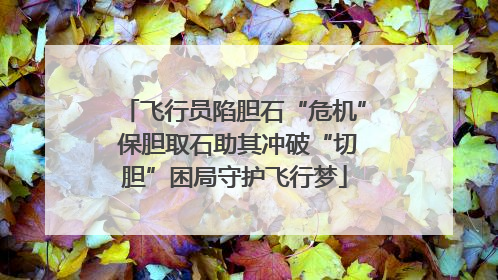 飞行员陷胆石“危机” 保胆取石助其冲破“切胆”困局守护飞行梦