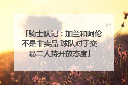 骑士队记：加兰和阿伦不是非卖品 球队对于交易二人持开放态度