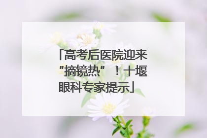 高考后医院迎来“摘镜热”！十堰眼科专家提示