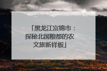 黑龙江富锦市：探秘北国粮都的农文旅新样板