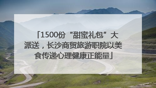 1500份“甜蜜礼包”大派送，长沙商贸旅游职院以美食传递心理健康正能量