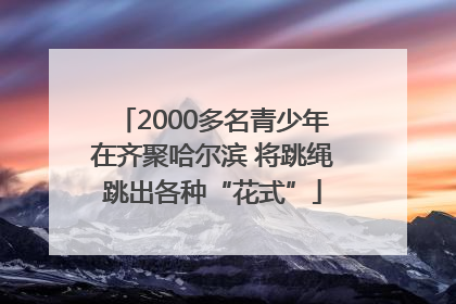 2000多名青少年在齐聚哈尔滨 将跳绳跳出各种“花式”