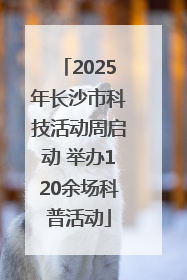 2025年长沙市科技活动周启动 举办120余场科普活动