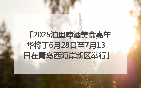 2025泊里啤酒美食嘉年华将于6月28日至7月13日在青岛西海岸新区举行