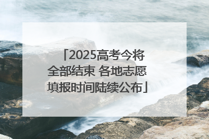 2025高考今将全部结束 各地志愿填报时间陆续公布