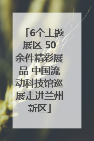 6个主题展区 50余件精彩展品 中国流动科技馆巡展走进兰州新区