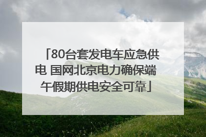 80台套发电车应急供电 国网北京电力确保端午假期供电安全可靠