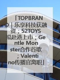 TOPBRAND｜乐享科技获融资；52TOYS拟赴港上市；Gentle Monster合作谷歌；Valentino传播官离职